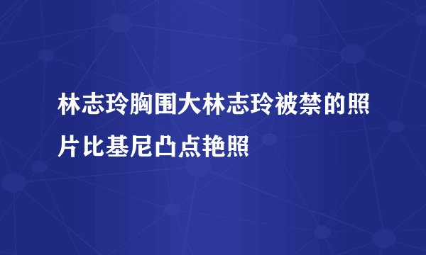 林志玲胸围大林志玲被禁的照片比基尼凸点艳照