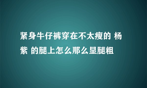 紧身牛仔裤穿在不太瘦的 杨紫 的腿上怎么那么显腿粗