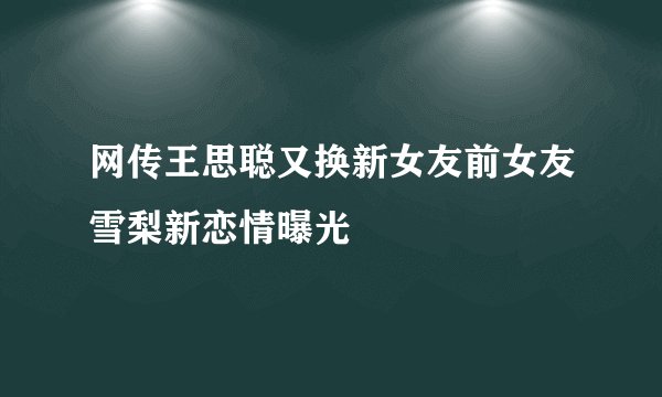 网传王思聪又换新女友前女友雪梨新恋情曝光