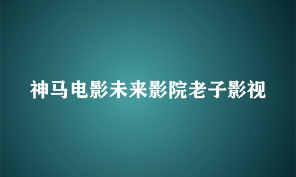 神马电影未来影院老子影视