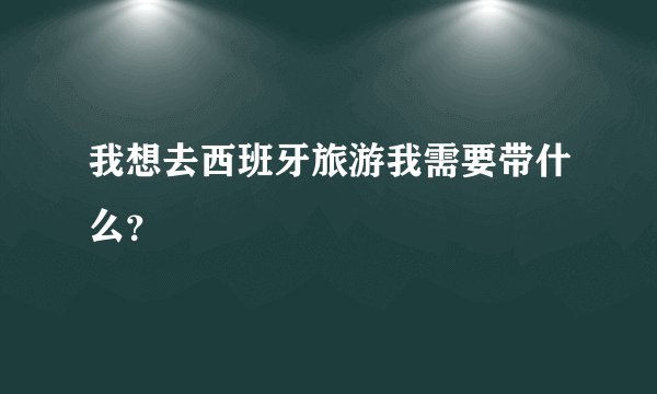 我想去西班牙旅游我需要带什么？