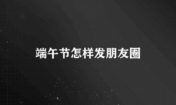 端午节怎样发朋友圈