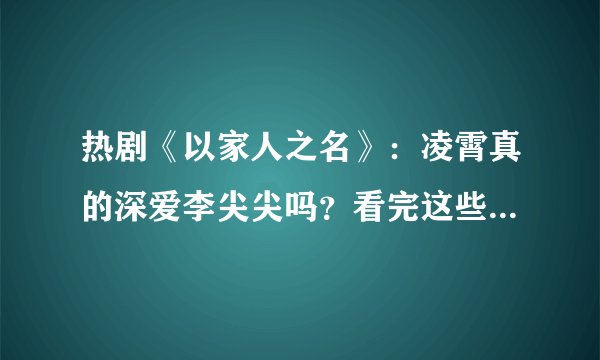 热剧《以家人之名》：凌霄真的深爱李尖尖吗？看完这些细节犹豫了