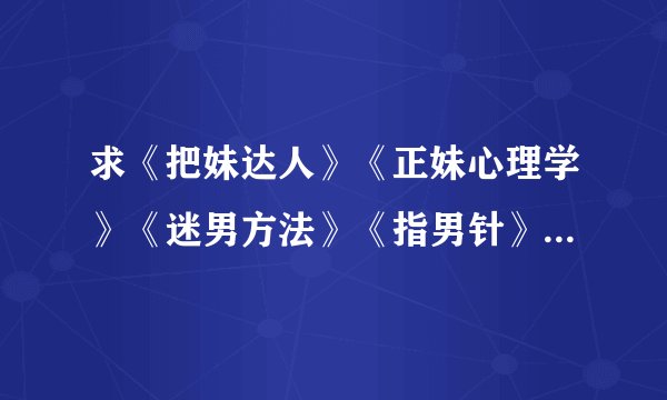 求《把妹达人》《正妹心理学》《迷男方法》《指男针》《搭讪犯》《搭讪圣经》《冷读术》TXT书籍最好完整
