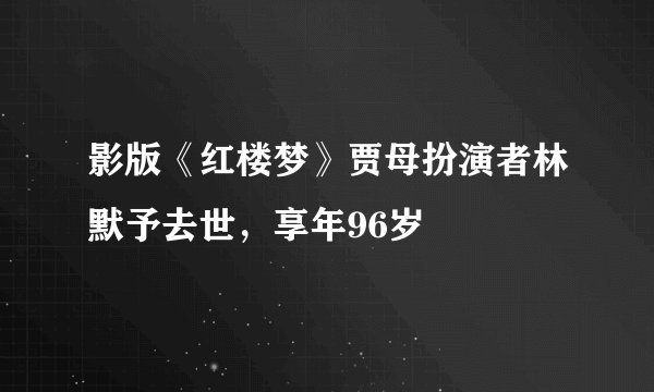 影版《红楼梦》贾母扮演者林默予去世，享年96岁