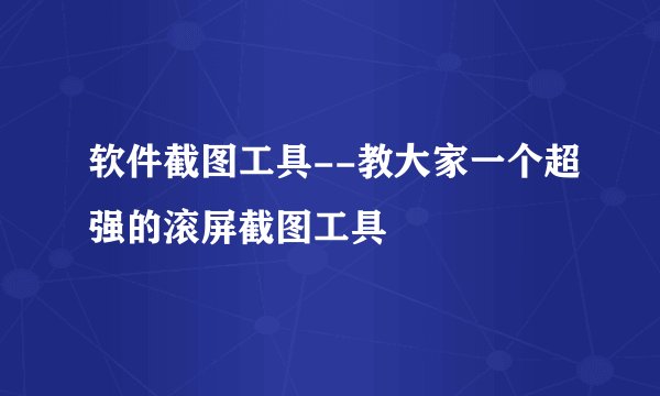 软件截图工具--教大家一个超强的滚屏截图工具