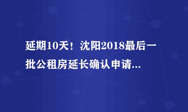 延期10天!沈阳2018最后一批公租房延长确认申请摇号时间,别错过了!