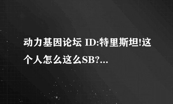 动力基因论坛 ID:特里斯坦!这个人怎么这么SB?在论坛里混这么臭?到处都有人骂?