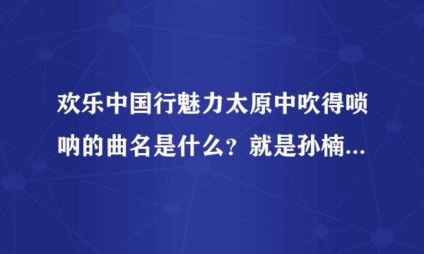 欢乐中国行魅力太原中吹得唢呐的曲名是什么？就是孙楠唱完歌之后，踩那个滚筒摔到了