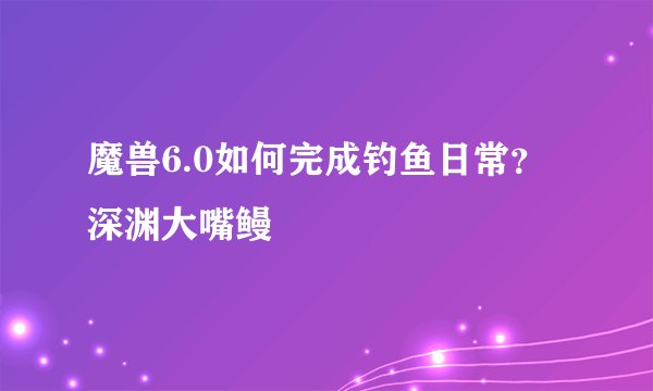魔兽6.0如何完成钓鱼日常？深渊大嘴鳗
