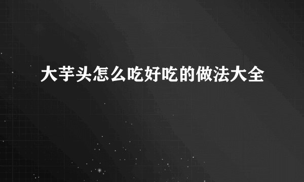 大芋头怎么吃好吃的做法大全