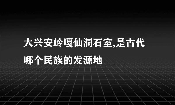 大兴安岭嘎仙洞石室,是古代哪个民族的发源地