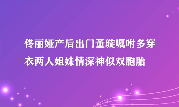 佟丽娅产后出门董璇嘱咐多穿衣两人姐妹情深神似双胞胎
