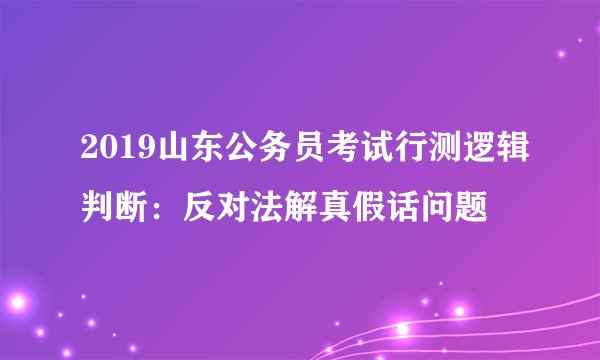 2019山东公务员考试行测逻辑判断：反对法解真假话问题