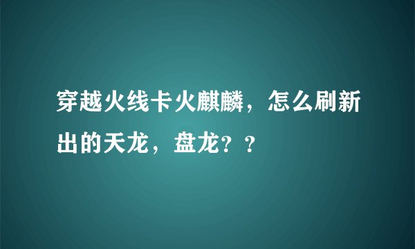 穿越火线卡火麒麟，怎么刷新出的天龙，盘龙？？