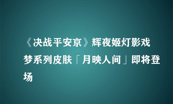 《决战平安京》辉夜姬灯影戏梦系列皮肤「月映人间」即将登场