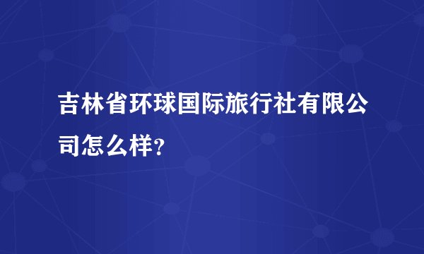 吉林省环球国际旅行社有限公司怎么样？