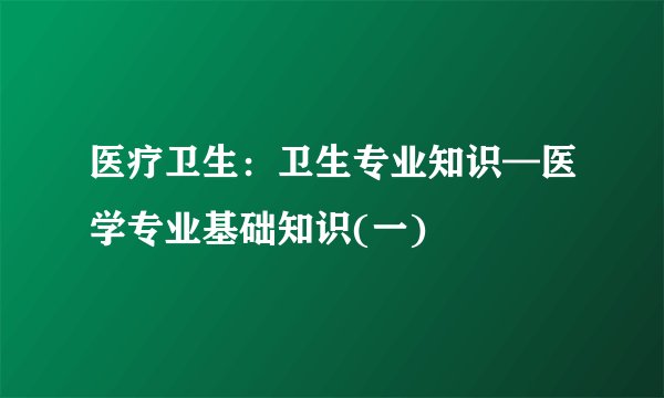 医疗卫生：卫生专业知识—医学专业基础知识(一)