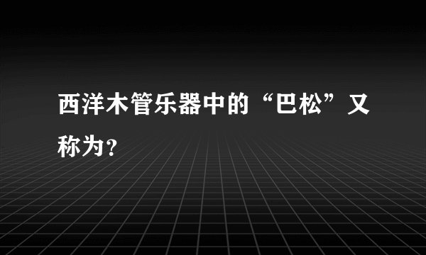 西洋木管乐器中的“巴松”又称为？
