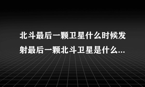 北斗最后一颗卫星什么时候发射最后一颗北斗卫星是什么时候发射的