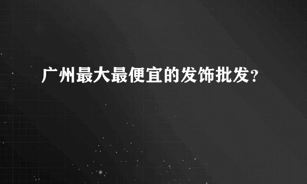 广州最大最便宜的发饰批发？