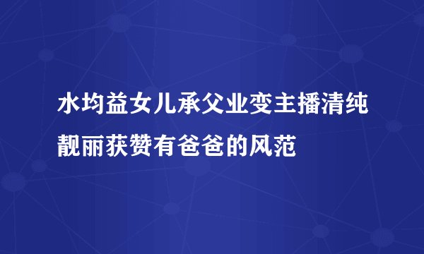 水均益女儿承父业变主播清纯靓丽获赞有爸爸的风范