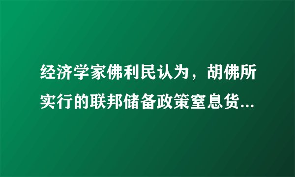 经济学家佛利民认为，胡佛所实行的联邦储备政策窒息货币供应，以及其它政府干涉的政策，造成一种市场依赖着政府行动的环境，使得原本只是一次过眼云烟的衰退，演变成一场世界性的重大灾难。这一观点（　　）A.认为胡佛政府的经济干预使危机进一步深化B. 强调胡佛的经济干预程度有待深化C. 主张胡佛政府应该承担起经济干预的责任D. 认为胡佛的“自由放任”政策加剧了危机