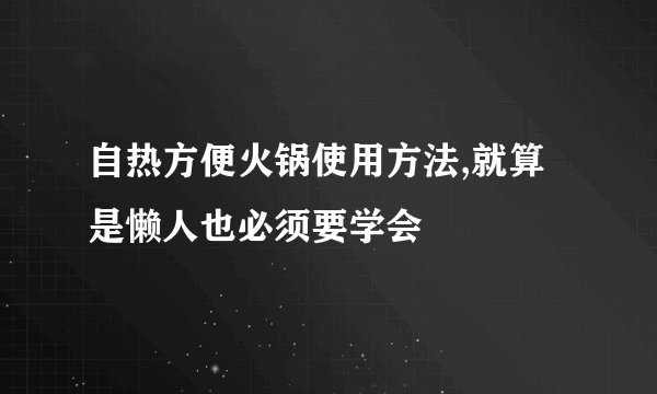 自热方便火锅使用方法,就算是懒人也必须要学会