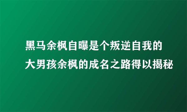 黑马余枫自曝是个叛逆自我的大男孩余枫的成名之路得以揭秘