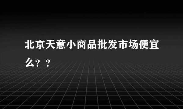 北京天意小商品批发市场便宜么？？
