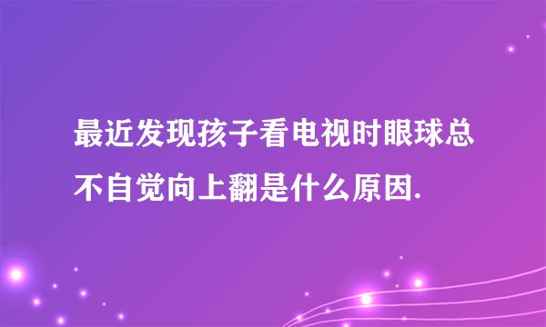 最近发现孩子看电视时眼球总不自觉向上翻是什么原因.