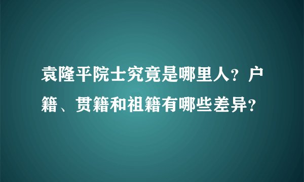 袁隆平院士究竟是哪里人？户籍、贯籍和祖籍有哪些差异？