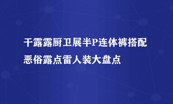 干露露厨卫展半P连体裤搭配恶俗露点雷人装大盘点