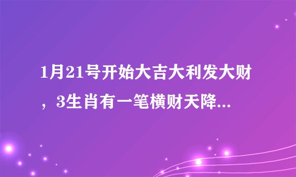 1月21号开始大吉大利发大财,3生肖有一笔横财天降,钞票如雨