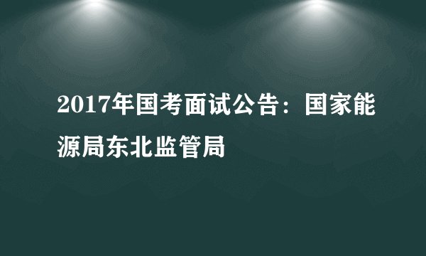 2017年国考面试公告：国家能源局东北监管局