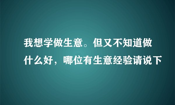 我想学做生意。但又不知道做什么好，哪位有生意经验请说下
