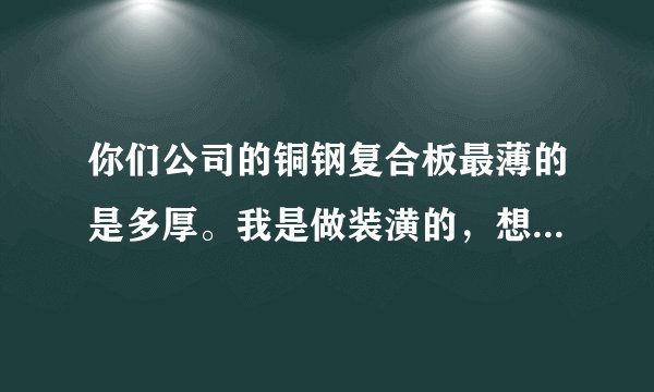 你们公司的铜钢复合板最薄的是多厚。我是做装潢的，想用铜钢复合板，不知道价格。