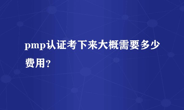 pmp认证考下来大概需要多少费用？