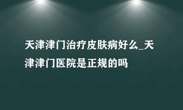 天津津门治疗皮肤病好么_天津津门医院是正规的吗