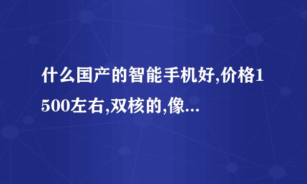 什么国产的智能手机好,价格1500左右,双核的,像素要好!谢谢大侠们啦!!!!!