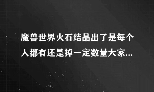魔兽世界火石结晶出了是每个人都有还是掉一定数量大家分？知道的告诉下，谢谢了？