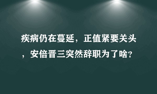 疾病仍在蔓延，正值紧要关头，安倍晋三突然辞职为了啥？