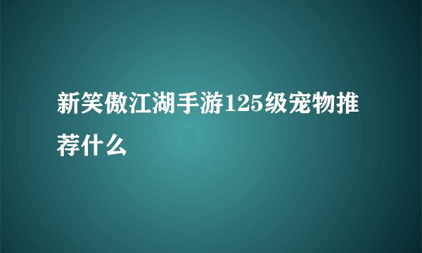新笑傲江湖手游125级宠物推荐什么