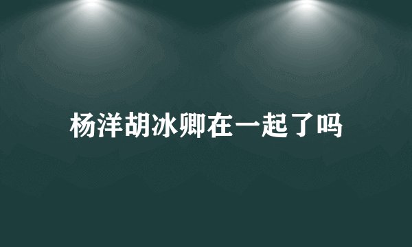 杨洋胡冰卿在一起了吗