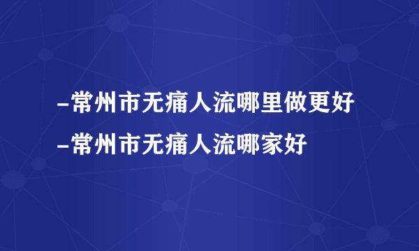 -常州市无痛人流哪里做更好 -常州市无痛人流哪家好