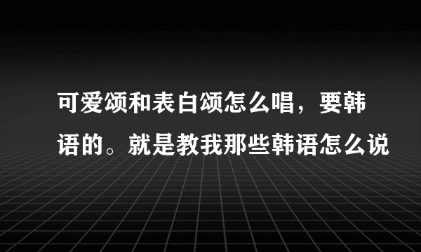 可爱颂和表白颂怎么唱，要韩语的。就是教我那些韩语怎么说