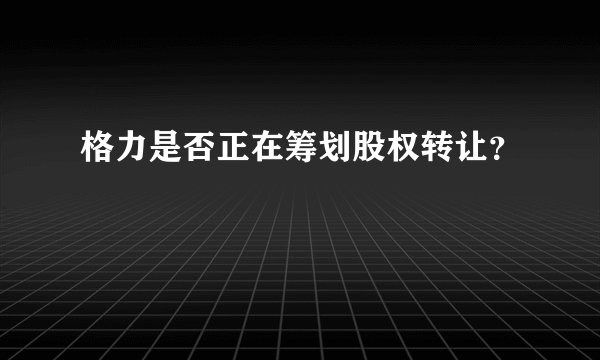 格力是否正在筹划股权转让?