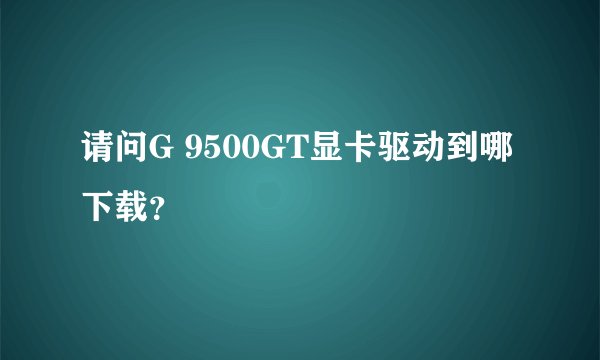 请问G 9500GT显卡驱动到哪下载？