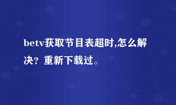 betv获取节目表超时,怎么解决？重新下载过。