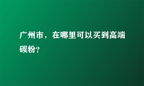 广州市，在哪里可以买到高端碳粉？